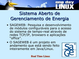 Sistema Aberto de Gerenciamento de Energia SAGEWEB: Pesquisa e desenvolvimento de módulos configuráveis para o acesso do sistema de tempo-real através de redes TCP/IP, browsers e aplicações “office”. O SAGEWEB é um projeto em andamento que está sendo feito inteiramente em Java/Linux. 