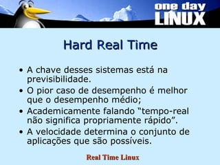 Hard Real Time A chave desses sistemas está na previsibilidade. O pior caso de desempenho é melhor que o desempenho médio; Academicamente falando “tempo-real não significa propriamente rápido”. A velocidade determina o conjunto de aplicações que são possíveis. 