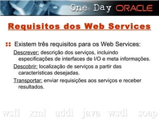 Requisitos dos Web Services ::  Existem três requisitos para os Web Services: Descrever:  descrição dos serviços, incluindo especificações de interfaces de I/O e meta informações. Descobrir:  localização de serviços a partir das características desejadas. Transportar:  enviar requisições aos serviços e receber resultados. 