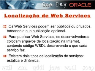 Localização de Web Services ::  Os Web Services podem ser públicos ou privados, tornando a sua publicação opcional. ::  Para publicar Web Services, os desenvolvedores colocam arquivos de localização na Internet, contendo código WSDL descrevendo o que cada serviço faz. ::  Existem dois tipos de localização de serviços: estática e dinâmica. 