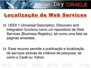 Localização de Web Services ::  UDDI = Universal Description, Discovery and Integration funciona como um repositório de Web Services (Business Registry), tal como uma lista de páginas amarelas. ::  Esse recurso permite a publicação e localização de serviços através de critérios de pesquisa, tal como o  Cadê  ou  Yahoo . 