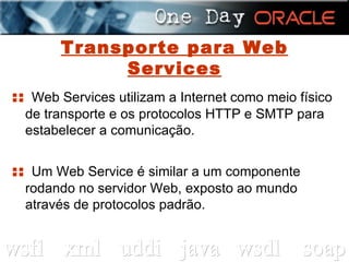 Transporte para Web Services ::  Web Services utilizam a Internet como meio físico de transporte e os protocolos HTTP e SMTP para estabelecer a comunicação. ::  Um Web Service é similar a um componente rodando no servidor Web, exposto ao mundo através de protocolos padrão. 
