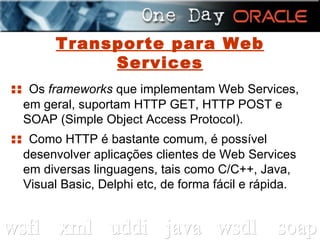 Transporte para Web Services ::  Os  frameworks  que implementam Web Services, em geral, suportam HTTP GET, HTTP POST e SOAP (Simple Object Access Protocol). ::  Como HTTP é bastante comum, é possível desenvolver aplicações clientes de Web Services em diversas linguagens, tais como C/C++, Java, Visual Basic, Delphi etc, de forma fácil e rápida. 