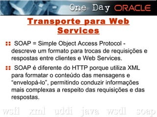 Transporte para Web Services ::  SOAP = Simple Object Access Protocol - descreve um formato para trocas de requisições e respostas entre clientes e Web Services. ::  SOAP é diferente do HTTP porque utiliza XML para formatar o conteúdo das mensagens e “envelopá-lo”, permitindo conduzir informações mais complexas a respeito das requisições e das respostas. 