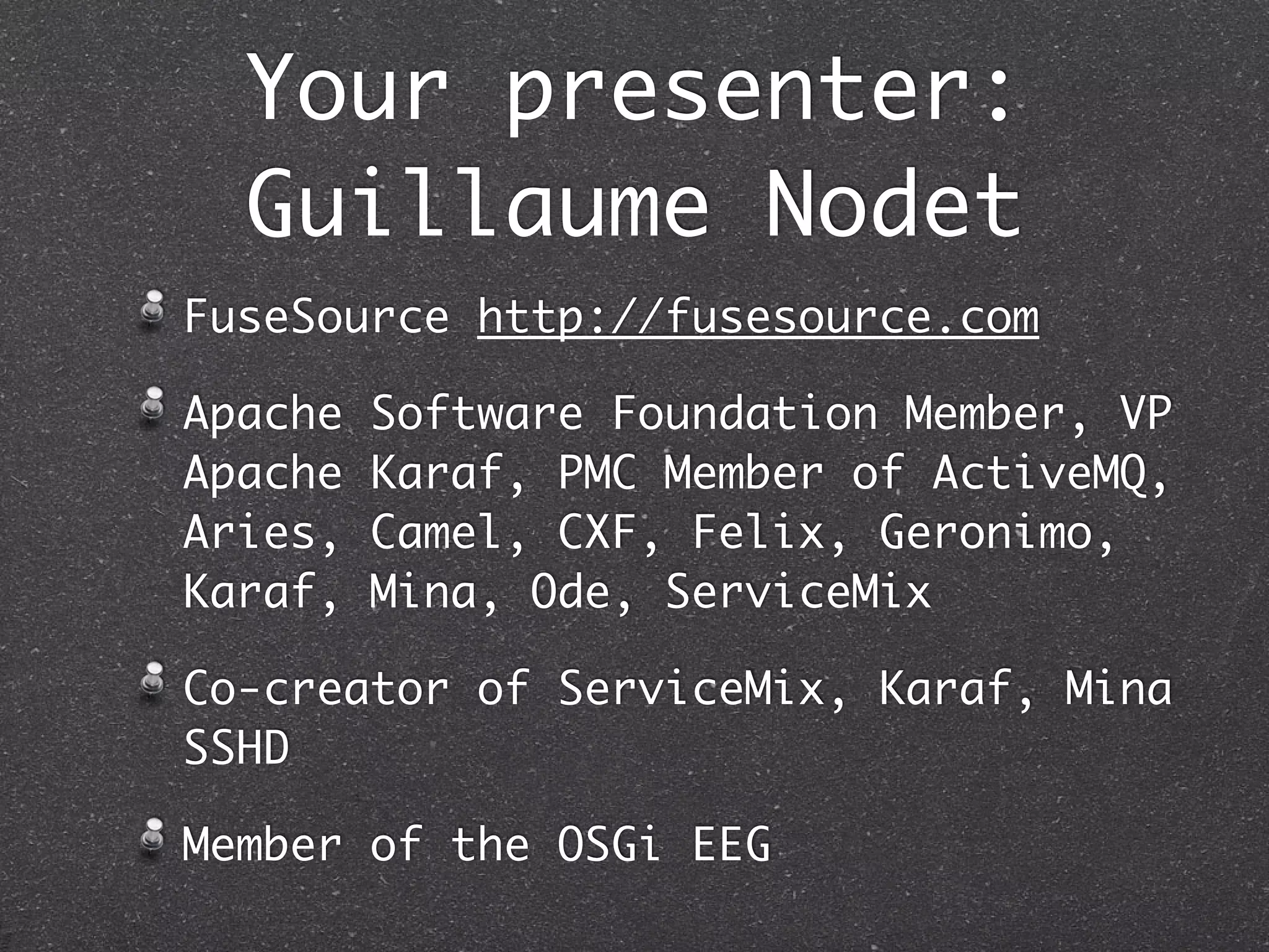 Your presenter:
  Guillaume Nodet
FuseSource http://fusesource.com

Apache   Software Foundation Member, VP
Apache   Karaf, PMC Member of ActiveMQ,
Aries,   Camel, CXF, Felix, Geronimo,
Karaf,   Mina, Ode, ServiceMix

Co-creator of ServiceMix, Karaf, Mina
SSHD

Member of the OSGi EEG
 