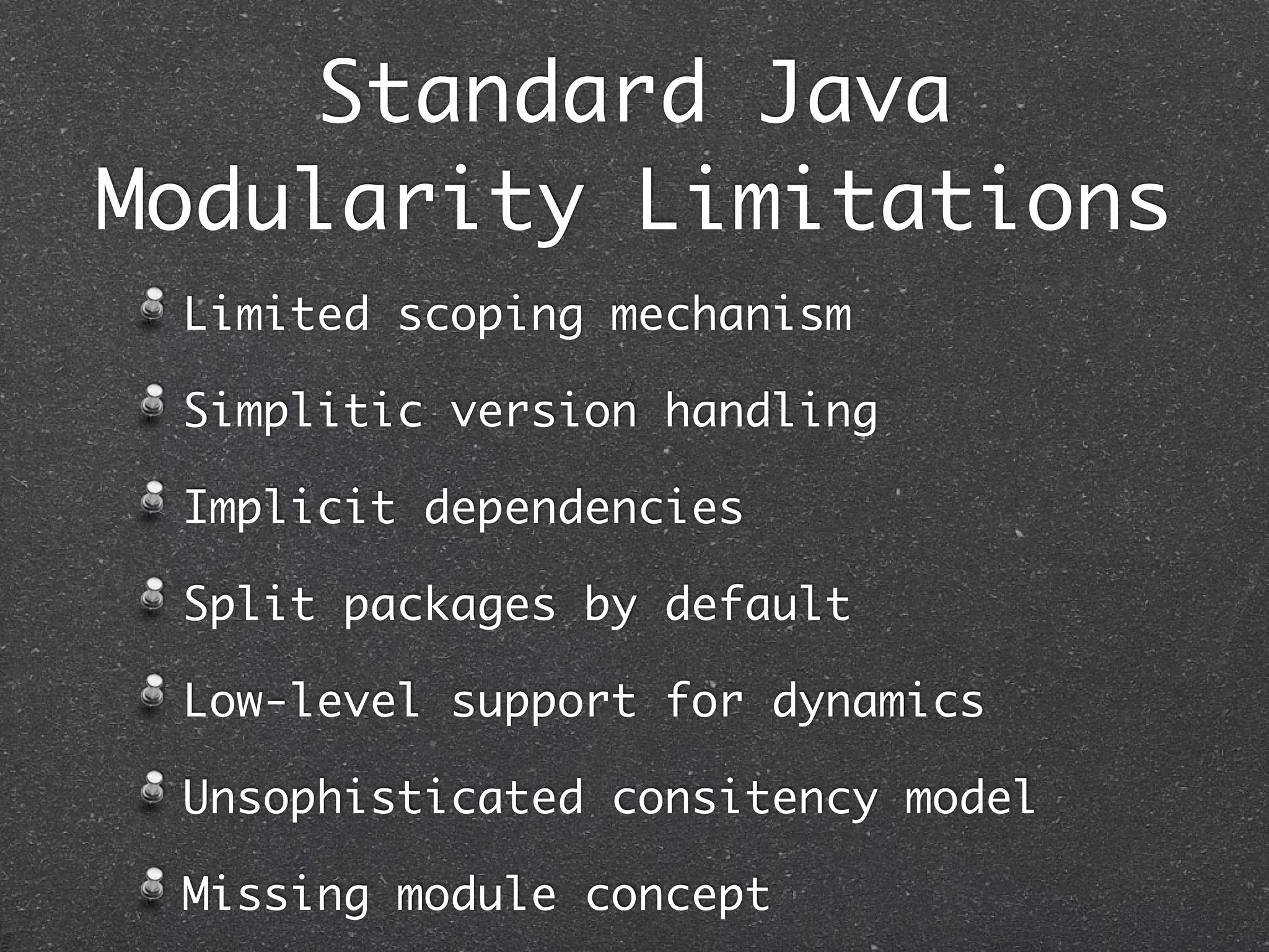 Standard Java
Modularity Limitations
 Limited scoping mechanism

 Simplitic version handling

 Implicit dependencies

 Split packages by default

 Low-level support for dynamics

 Unsophisticated consitency model

 Missing module concept
 