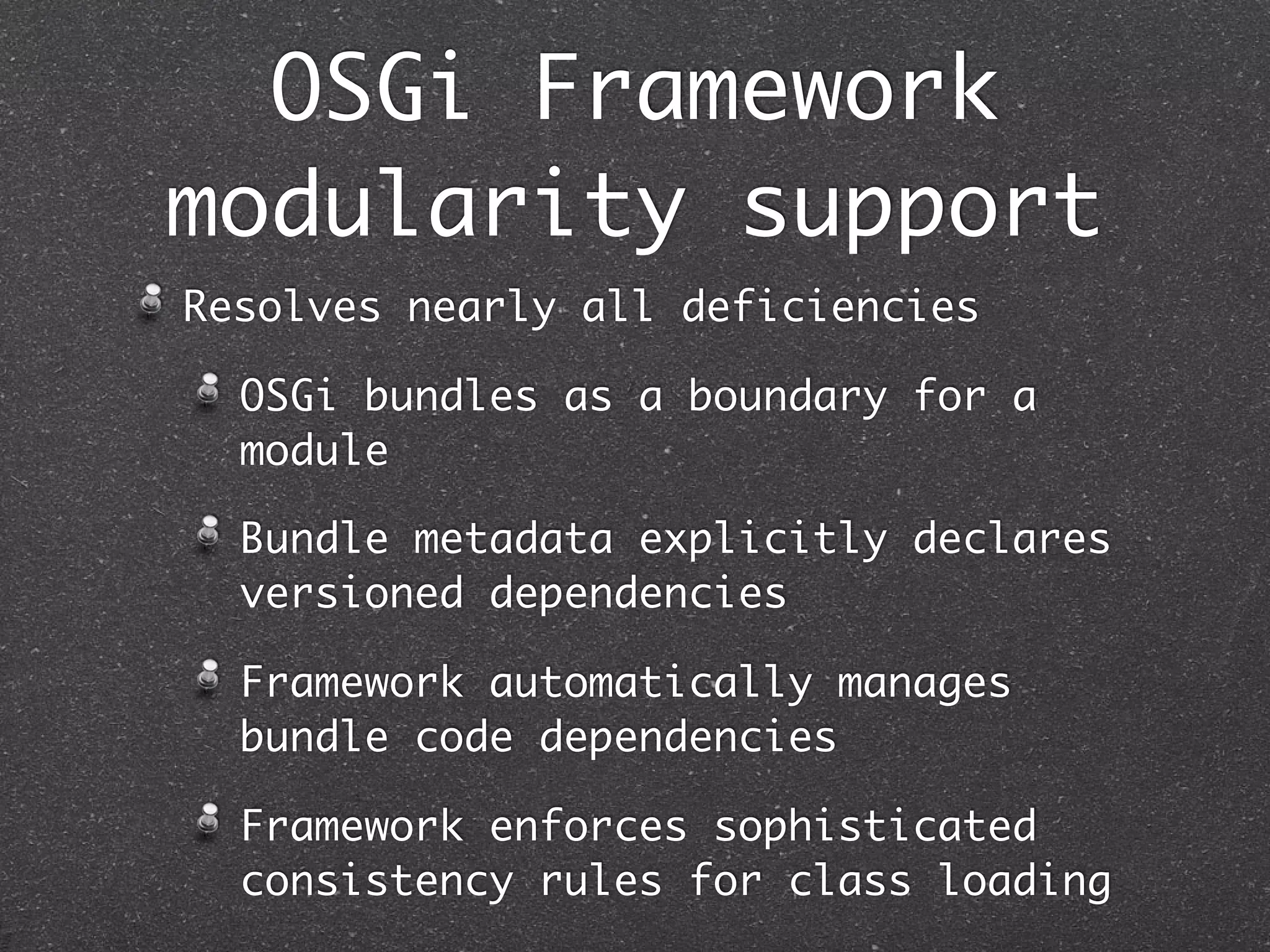 OSGi Framework
modularity support
Resolves nearly all deficiencies

  OSGi bundles as a boundary for a
  module

  Bundle metadata explicitly declares
  versioned dependencies

  Framework automatically manages
  bundle code dependencies

  Framework enforces sophisticated
  consistency rules for class loading
 