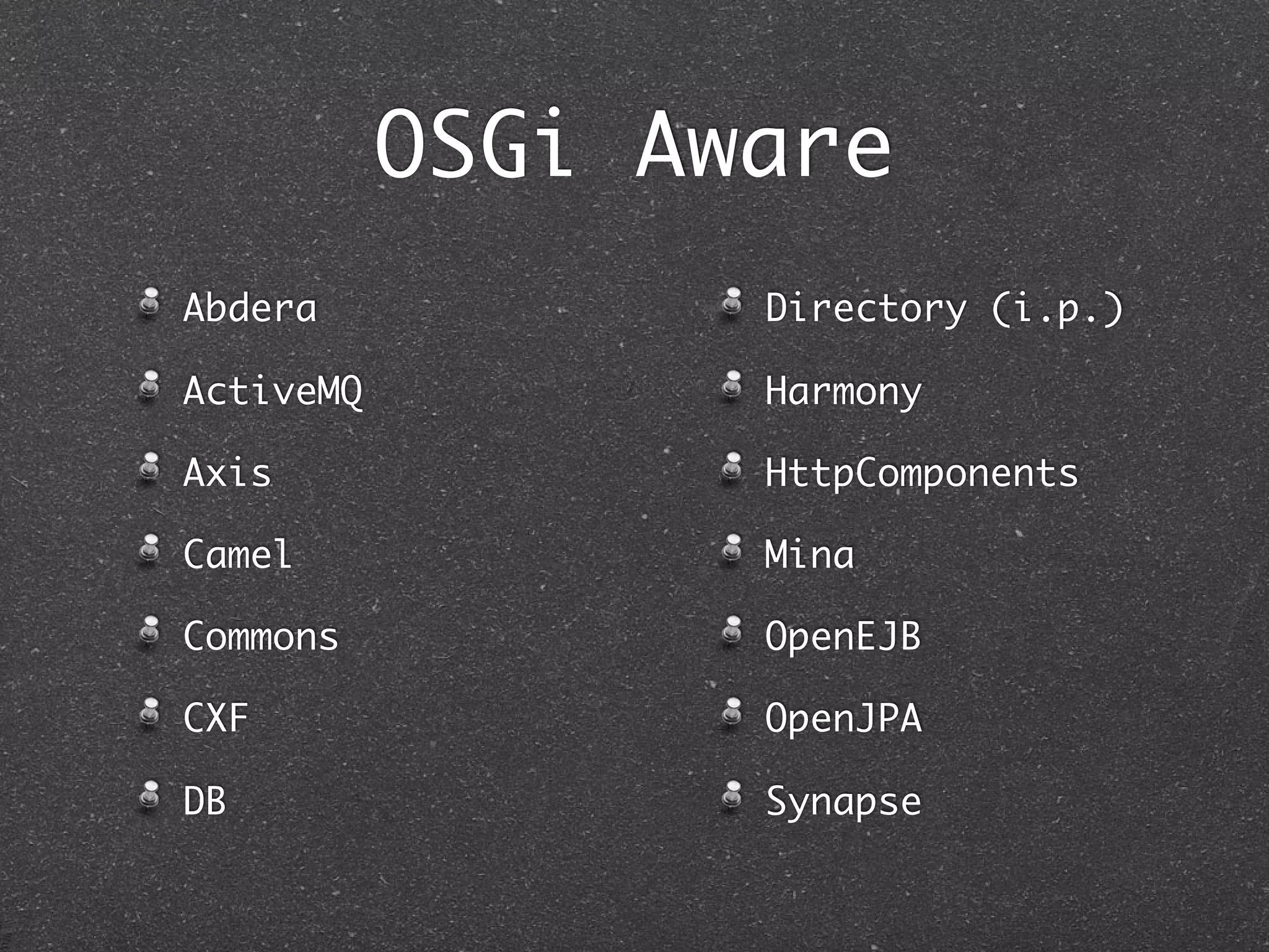 OSGi Aware
Abdera            Directory (i.p.)

ActiveMQ          Harmony

Axis              HttpComponents

Camel             Mina

Commons           OpenEJB

CXF               OpenJPA

DB                Synapse
 