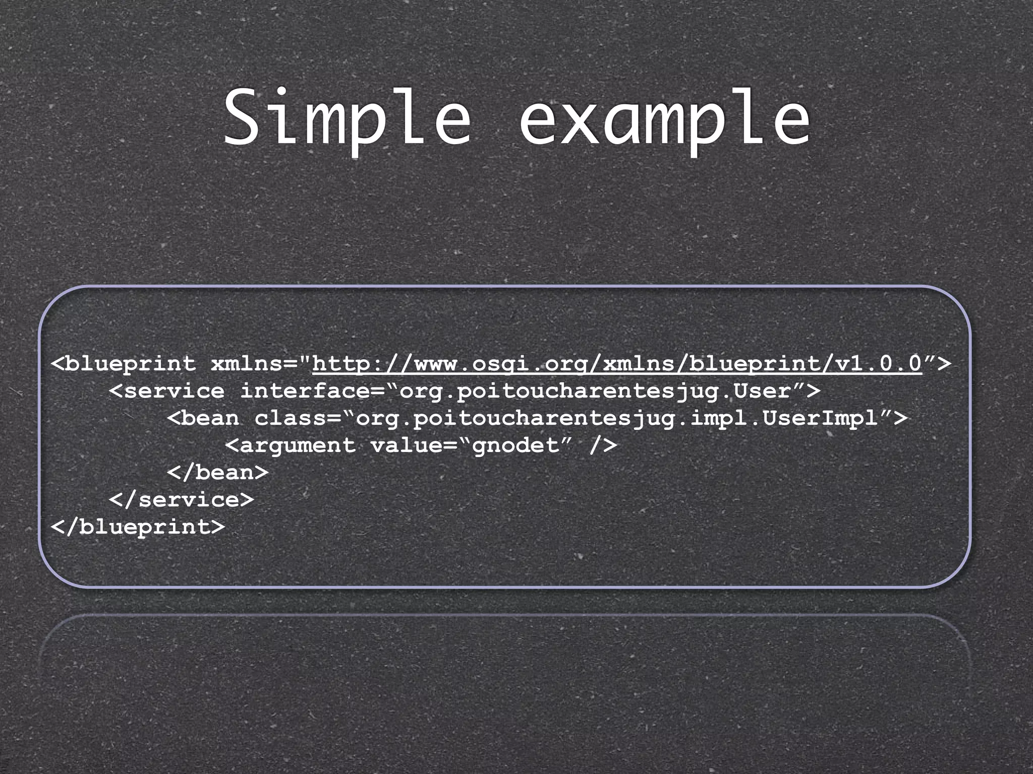 Simple example


<blueprint xmlns="http://www.osgi.org/xmlns/blueprint/v1.0.0”>
    <service interface=“org.poitoucharentesjug.User”>
        <bean class=“org.poitoucharentesjug.impl.UserImpl”>
             <argument value=“gnodet” />
        </bean>
    </service>
</blueprint>
 
