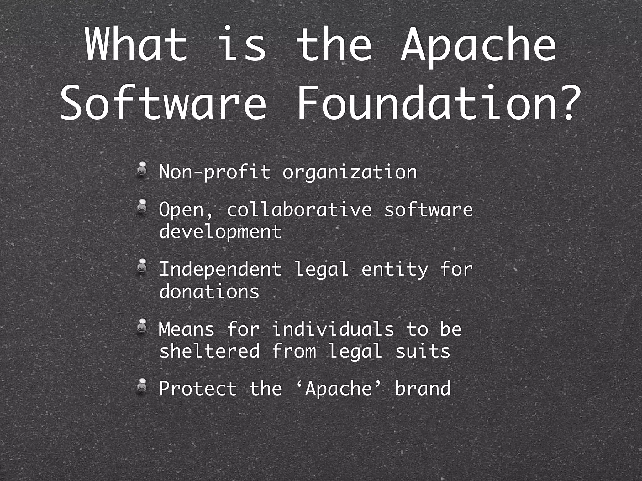 What is the Apache
Software Foundation?
   Non-profit organization

   Open, collaborative software
   development

   Independent legal entity for
   donations

   Means for individuals to be
   sheltered from legal suits

   Protect the ‘Apache’ brand
 
