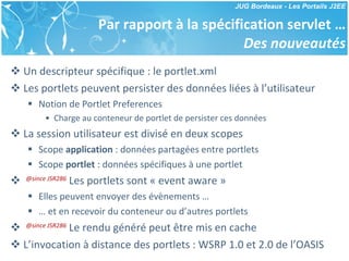 Par rapport à la spécification servlet … Des nouveautés Un descripteur spécifique : le portlet.xml Les portlets peuvent persister des données liées à l’utilisateur Notion de Portlet Preferences Charge au conteneur de portlet de persister ces données La session utilisateur est divisé en deux scopes Scope  application  : données partagées entre portlets Scope  portlet  : données spécifiques à une portlet @since JSR286  Les portlets sont « event aware » Elles peuvent envoyer des évènements … …  et en recevoir du conteneur ou d’autres portlets @since JSR286  Le rendu généré peut être mis en cache L’invocation à distance des portlets : WSRP 1.0 et 2.0 de l’OASIS 