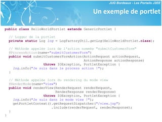 Un exemple de portlet public   class  HelloWorldPortlet  extends  GenericPortlet { // Logger de la portlet private   static  Log  log  = LogFactoryUtil. getLog (HelloWorldPortlet. class ); // Méthode appelée lors de l'action nommée "submitCustomerForm" @ProcessAction (name= "submitCustomerForm" ) public   void  submitCustomerFormAction(ActionRequest actionRequest,  ActionResponse actionResponse) throws  IOException, PortletException { log .info( "Je suis dans le process action !" ); } // Méthode appelée lors du rendering du mode view @RenderMode (name= "view" ) public   void  renderView(RenderRequest renderRequest,  RenderResponse renderResponse) throws  IOException, PortletException { log .info( "Je suis dans le mode view !" ); getPortletContext().getRequestDispatcher( "/view.jsp" ) .include(renderRequest, renderResponse); } } 