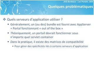 Quelques problématiques Quels serveurs d’application utiliser ? Généralement, un (ou des) bundle est fourni avec AppServer + Portal fonctionnant « out of the box » Théoriquement , un portail devrait fonctionner sous n’importe quel servlet container Dans la pratique , il existe des matrices de compatibilité Pour gérer des spécificités liés à certains serveurs d’application 