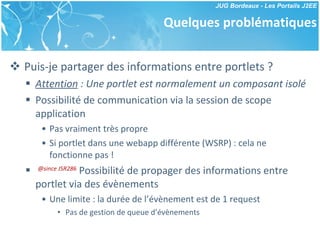 Quelques problématiques Puis-je partager des informations entre portlets ? Attention  : Une portlet est normalement un composant isolé Possibilité de communication via la session de scope application Pas vraiment très propre Si portlet dans une webapp différente (WSRP) : cela ne fonctionne pas ! @since JSR286  Possibilité de propager des informations entre portlet via des évènements Une limite : la durée de l’évènement est de 1 request Pas de gestion de queue d’évènements 