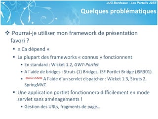 Quelques problématiques Pourrai-je utiliser mon framework de présentation favori ? « Ca dépend » La plupart des frameworks « connus » fonctionnent En standard : Wicket 1.2,  GWT-Portlet A l’aide de bridges : Struts (1) Bridges, JSF Portlet Bridge (JSR301) @since JSR286  A l’aide d’un servlet dispatcher : Wicket 1.3, Struts 2, SpringMVC Une application portlet fonctionnera difficilement en mode servlet sans aménagements ! Gestion des URLs, fragments de page… 