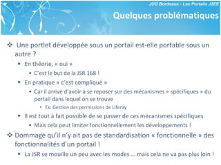 Quelques problématiques Une portlet développée sous un portail est-elle portable sous un autre ? En théorie, « oui » C’est le but de la JSR 168 ! En pratique « c’est compliqué » Car il arrive d’avoir à se reposer sur des mécanismes « spécifiques » du portail dans lequel on se trouve Ex: Gestion des permissions de Liferay Il est tout à fait possible de se passer de ces mécanismes spécifiques Mais cela peut limiter fonctionnellement les développements ! Dommage qu’il n’y ait pas de standardisation « fonctionnelle » des fonctionnalités d’un portail ! La JSR se mouille un peu avec les modes … mais cela ne va pas plus loin ! 