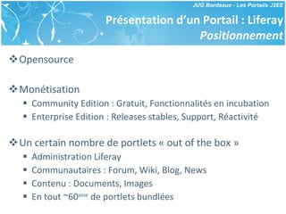 Présentation d’un Portail : Liferay Positionnement Opensource Monétisation Community Edition : Gratuit, Fonctionnalités en incubation Enterprise Edition : Releases stables, Support, Réactivité Un certain nombre de portlets « out of the box » Administration Liferay Communautaires : Forum, Wiki, Blog, News Contenu : Documents, Images En tout ~60 aine  de portlets bundlées 