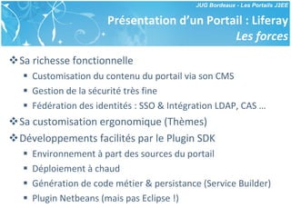 Présentation d’un Portail : Liferay Les forces Sa richesse fonctionnelle Customisation du contenu du portail via son CMS Gestion de la sécurité très fine Fédération des identités : SSO & Intégration LDAP, CAS … Sa customisation ergonomique (Thèmes) Développements facilités par le Plugin SDK Environnement à part des sources du portail Déploiement à chaud Génération de code métier & persistance (Service Builder) Plugin Netbeans (mais pas Eclipse !) 