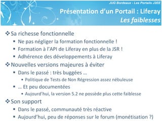 Présentation d’un Portail : Liferay Les faiblesses Sa richesse fonctionnelle Ne pas négliger la formation fonctionnelle ! Formation à l’API de Liferay en plus de la JSR ! Adhérence des développements à Liferay Nouvelles versions majeures à éviter Dans le passé : très buggées … Politique de Tests de Non Régression assez nébuleuse …  Et peu documentées Aujourd’hui, la version 5.2 ne possède plus cette faiblesse Son support Dans le passé, communauté très réactive Aujourd’hui, peu de réponses sur le forum (monétisation ?) 