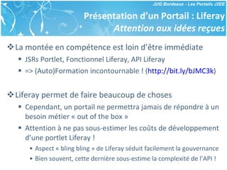 Présentation d’un Portail : Liferay Attention aux idées reçues La montée en compétence est loin d’être immédiate JSRs Portlet, Fonctionnel Liferay, API Liferay => (Auto)Formation incontournable ! ( http://bit.ly/bJMC3k ) Liferay permet de faire beaucoup de choses Cependant, un portail ne permettra jamais de répondre à un besoin métier « out of the box » Attention à ne pas sous-estimer les coûts de développement d’une portlet Liferay ! Aspect « bling bling » de Liferay séduit facilement la gouvernance Bien souvent, cette dernière sous-estime la complexité de l’API ! 