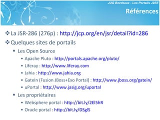 Références La JSR-286 (276p) :  http://jcp.org/en/jsr/detail?id=286   Quelques sites de portails Les Open Source Apache Pluto :  http://portals.apache.org/pluto/   Liferay :  http://www.liferay.com Jahia :  http://www.jahia.org GateIn (Fusion JBoss+Exo Portal) :  http://www.jboss.org/gatein/   uPortal :  http://www.jasig.org/uportal   Les propriétaires Websphere portal :  http://bit.ly/2El5hR Oracle portal :  http://bit.ly/DSglS 