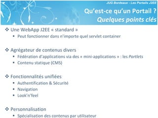 Qu’est-ce qu’un Portail ? Quelques points clés Une WebApp J2EE « standard » Peut fonctionner dans n’importe quel servlet container Agrégateur de contenus divers Fédération d’applications via des « mini-applications » : les  Portlets Contenu statique (CMS) Fonctionnalités unifiées Authentification & Sécurité Navigation Look’n’feel Personnalisation Spécialisation des contenus par utilisateur 