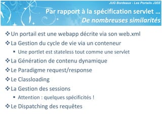 Par rapport à la spécification servlet … De nombreuses similarités Un portail est une webapp décrite via son web.xml La Gestion du cycle de vie via un conteneur Une portlet est stateless tout comme une servlet La Génération de contenu dynamique Le Paradigme request/response Le Classloading La Gestion des sessions Attention : quelques spécificités ! Le Dispatching des requêtes 