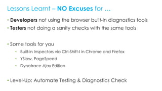• Developers not using the browser built-in diagnostics tools
• Testers not doing a sanity checks with the same tools
• Some tools for you
• Built-in Inspectors via Ctrl-Shift-I in Chrome and Firefox
• YSlow, PageSpeed
• Dynatrace Ajax Edition
• Level-Up: Automate Testing & Diagnostics Check
Lessons Learnt – NO Excuses for …
 