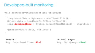 Developers-built monitoring
void roomreservationReport(int officeId)
{
long startTime = System.currentTimeMillis();
Object data = loadDataForOffice(officeId);
long dataLoadTime = System.currentTimeMillis() - startTime;
generateReport(data, officeId);
}
Result:
Avg. Data Load Time: 41s!
DB Tool says:
Avg. SQL Query: <1ms!
 