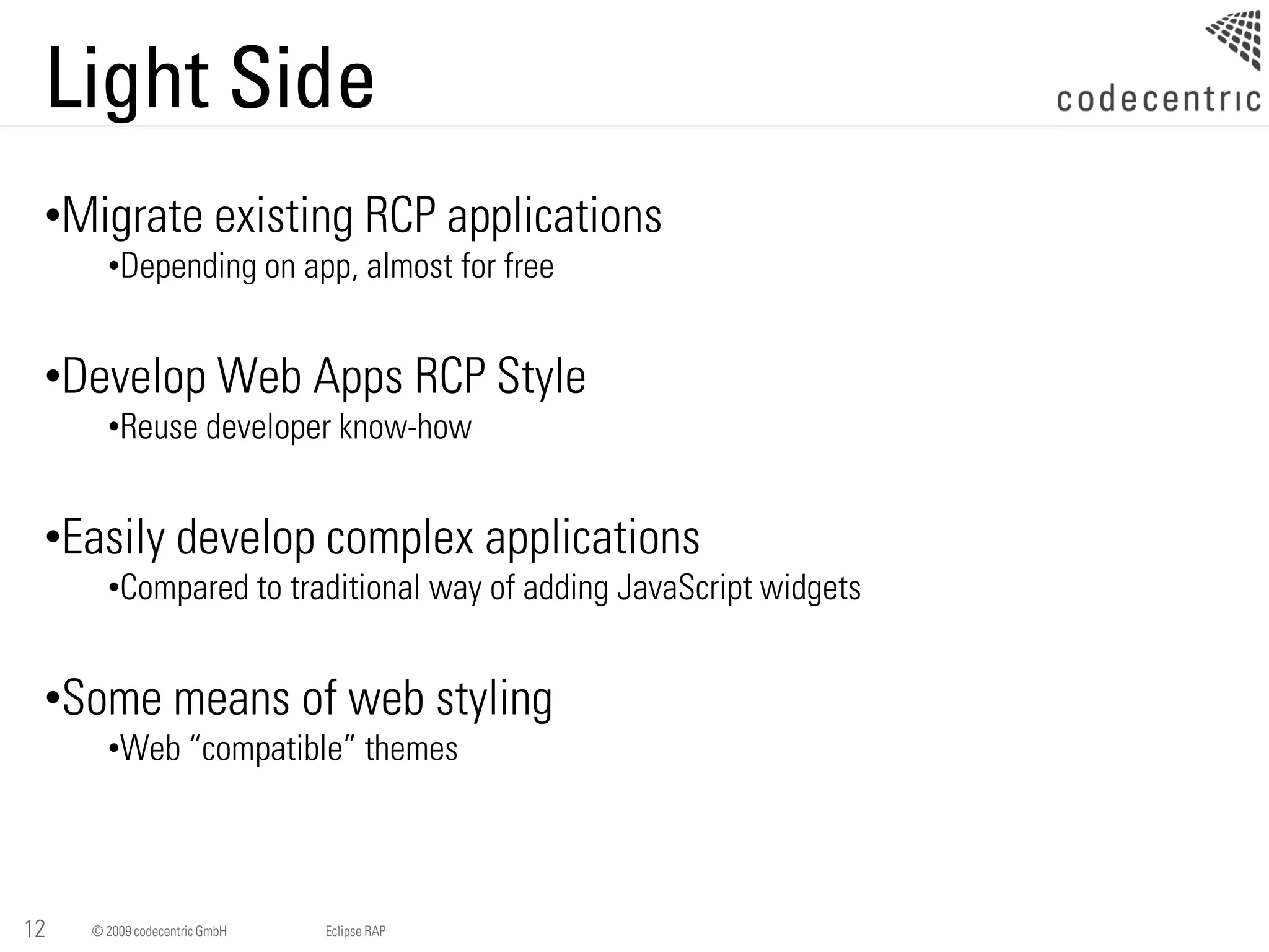 Light Side
 •Migrate existing RCP applications
       •Depending on app, almost for free


 •Develop Web Apps RCP Style
       •Reuse developer know-how


 •Easily develop complex applications
       •Compared to traditional way of adding JavaScript widgets


 •Some means of web styling
       •Web “compatible” themes




12   © 2009 codecentric GmbH   Eclipse RAP
 