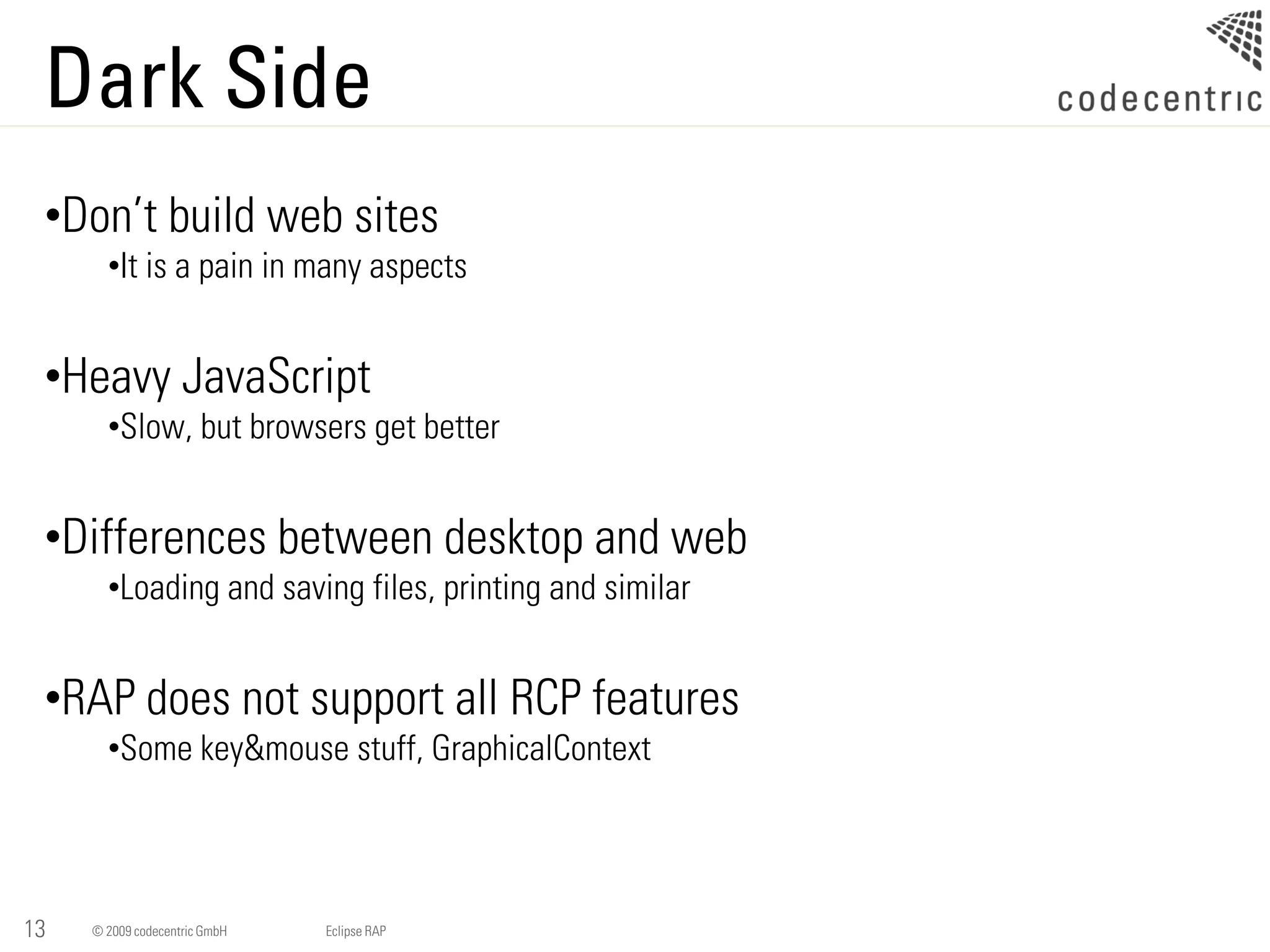 Dark Side
 •Don’t build web sites
       •It is a pain in many aspects


 •Heavy JavaScript
       •Slow, but browsers get better


 •Differences between desktop and web
       •Loading and saving files, printing and similar


 •RAP does not support all RCP features
       •Some key&mouse stuff, GraphicalContext




13   © 2009 codecentric GmbH   Eclipse RAP
 