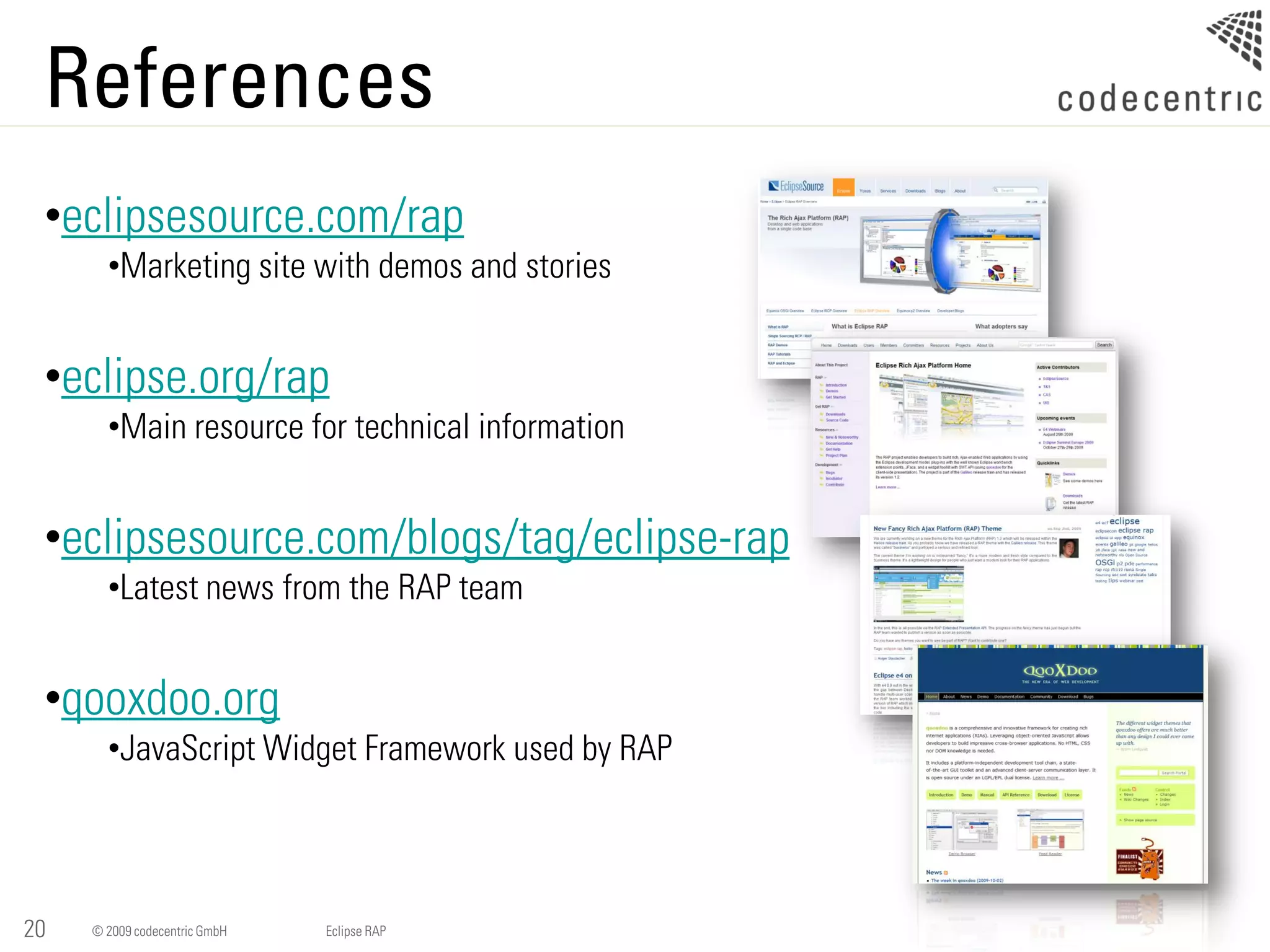References
 •eclipsesource.com/rap
       •Marketing site with demos and stories


 •eclipse.org/rap
       •Main resource for technical information


 •eclipsesource.com/blogs/tag/eclipse-rap
       •Latest news from the RAP team


 •qooxdoo.org
       •JavaScript Widget Framework used by RAP




20   © 2009 codecentric GmbH   Eclipse RAP
 