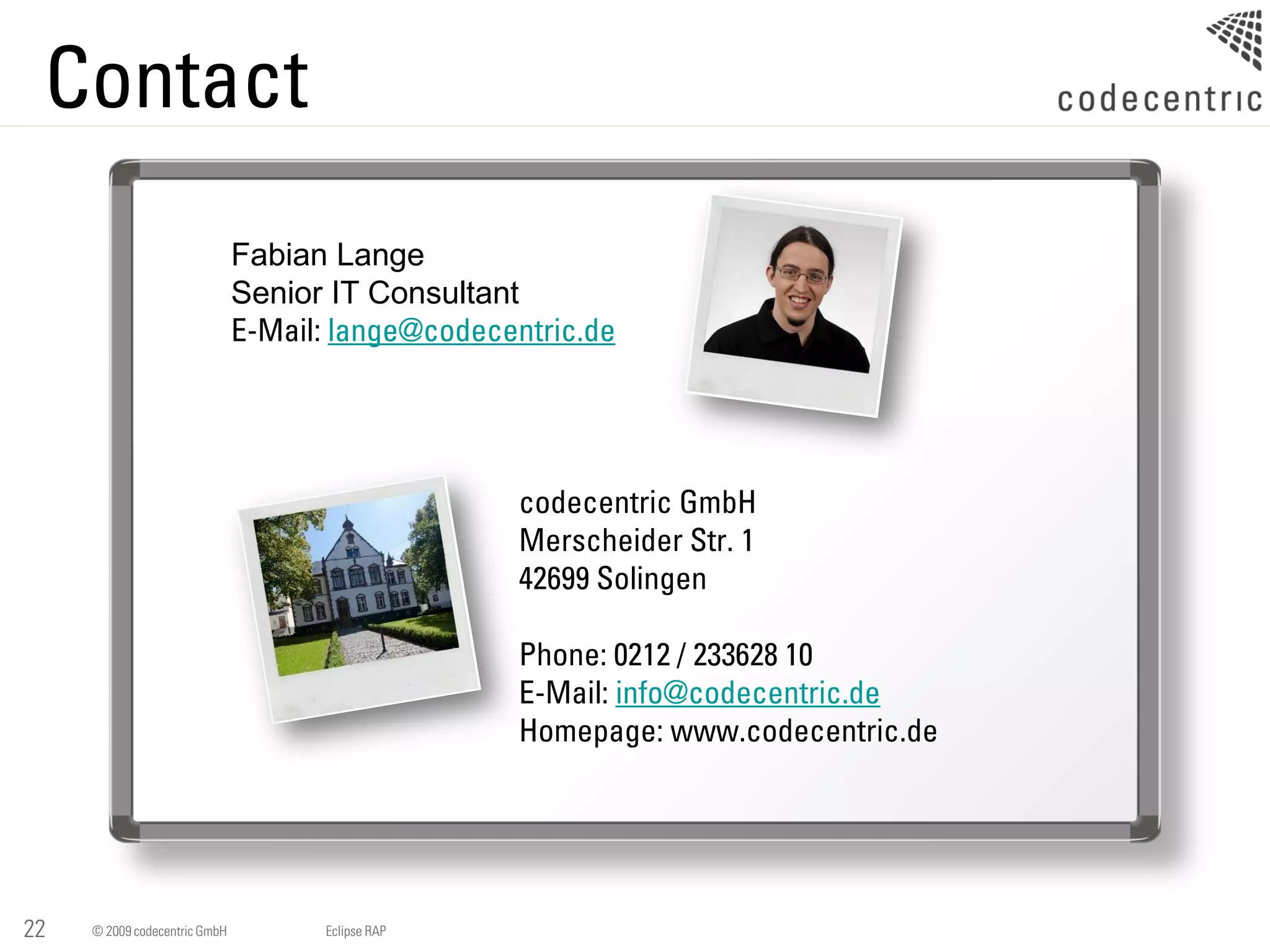 Contact
                               Fabian Lange
                               Senior IT Consultant
                               E-Mail: lange@codecentric.de




                                                   codecentric GmbH
                                                   Merscheider Str. 1
                                                   42699 Solingen

                                                   Phone: 0212 / 233628 10
                                                   E-Mail: info@codecentric.de
                                                   Homepage: www.codecentric.de




22   © 2009 codecentric GmbH         Eclipse RAP
 