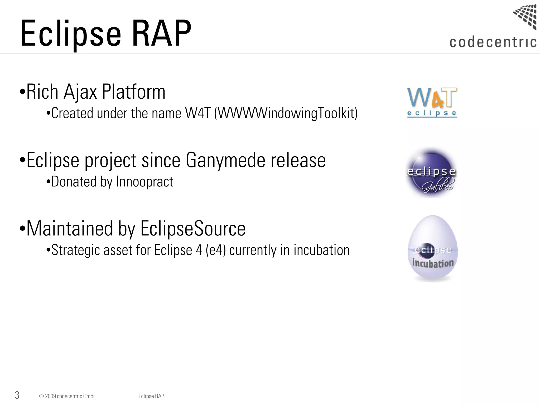 Eclipse RAP
•Rich Ajax Platform
      •Created under the name W4T (WWWWindowingToolkit)


•Eclipse project since Ganymede release
      •Donated by Innoopract


•Maintained by EclipseSource
      •Strategic asset for Eclipse 4 (e4) currently in incubation




3   © 2009 codecentric GmbH   Eclipse RAP
 