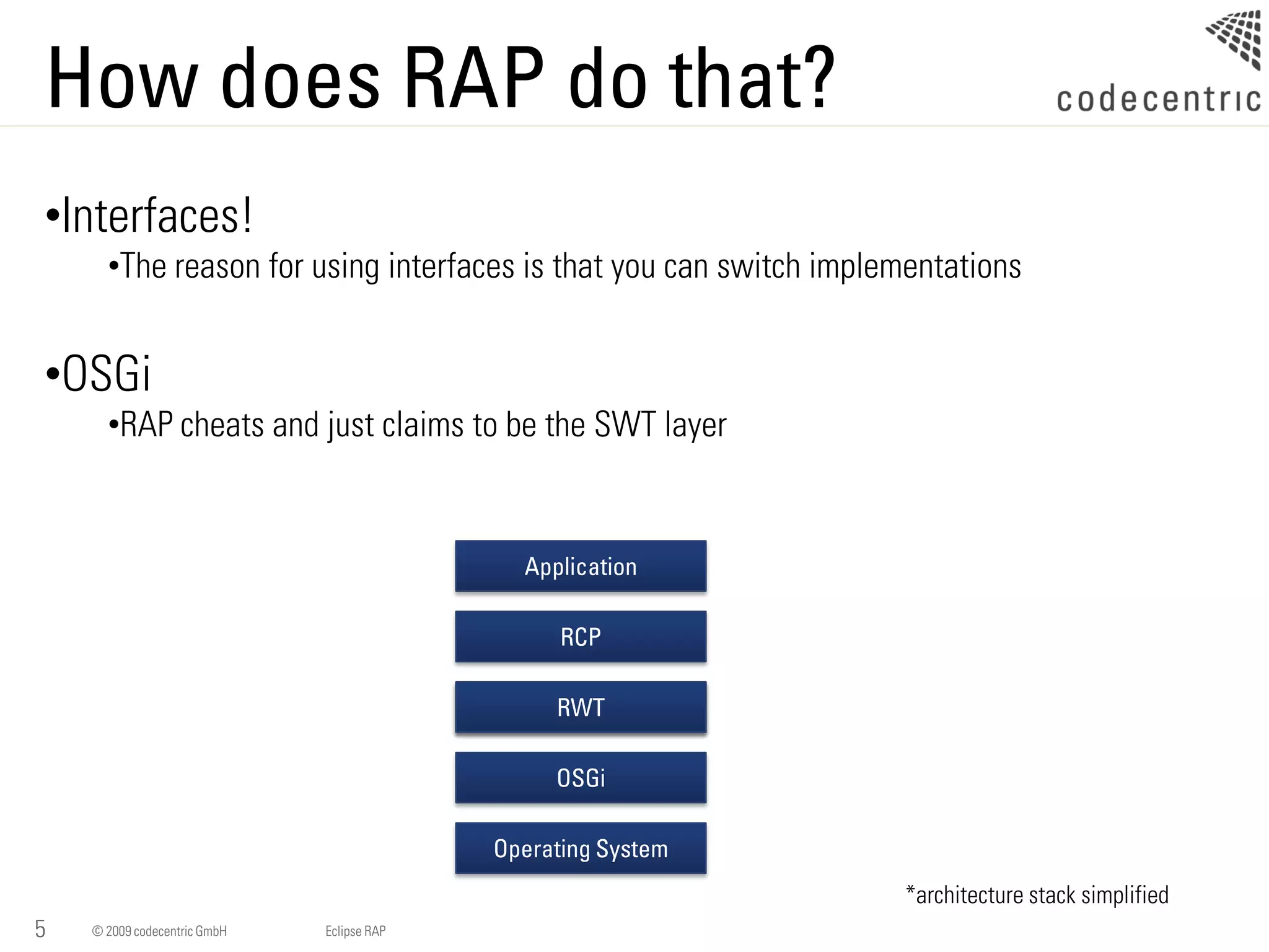 How does RAP do that?
•Interfaces!
      •The reason for using interfaces is that you can switch implementations


•OSGi
      •RAP cheats and just claims to be the SWT layer


                                              Application

                                                  RCP

                                                 RWT
                                                 SWT

                                                 OSGi

                                            Operating System
                                                                   *architecture stack simplified
5   © 2009 codecentric GmbH   Eclipse RAP
 