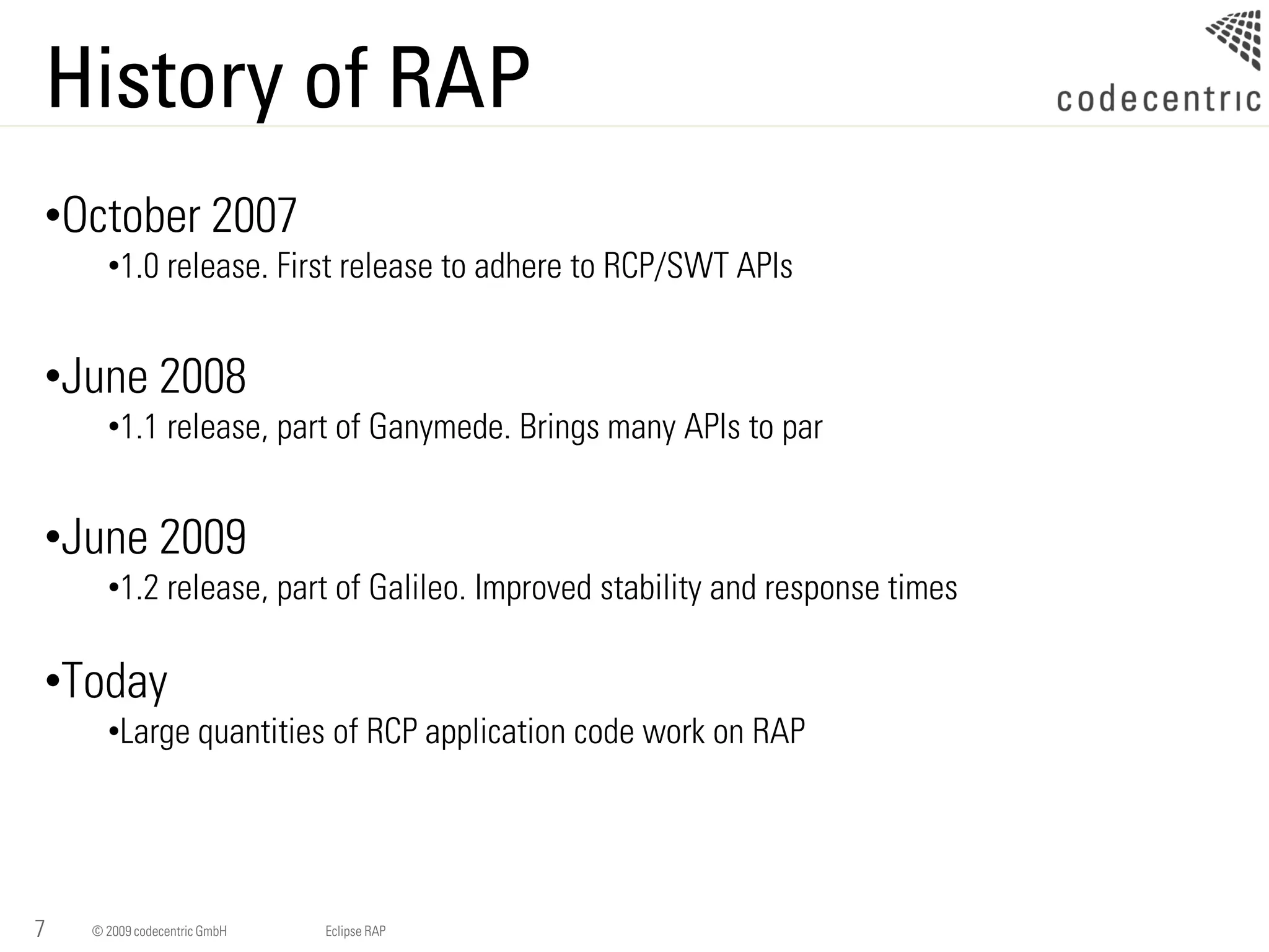 History of RAP
•October 2007
      •1.0 release. First release to adhere to RCP/SWT APIs


•June 2008
      •1.1 release, part of Ganymede. Brings many APIs to par


•June 2009
      •1.2 release, part of Galileo. Improved stability and response times

•Today
      •Large quantities of RCP application code work on RAP




7   © 2009 codecentric GmbH   Eclipse RAP
 
