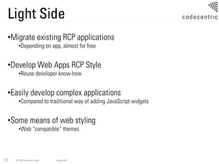 Light Side
 •Migrate existing RCP applications
       •Depending on app, almost for free


 •Develop Web Apps RCP Style
       •Reuse developer know-how


 •Easily develop complex applications
       •Compared to traditional way of adding JavaScript widgets


 •Some means of web styling
       •Web “compatible” themes




12   © 2009 codecentric GmbH   Eclipse RAP
 