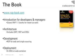 The Book
 •www.rap-book.com

 •Introduction for developers & managers
       •Covers RAP 1.1 (works for newer as well)


 •Architecture
       •Includes SWT, RCP and OSGi


 •Development
       •RCP for web and single sourcing


 •Deployment
       •In OSGi or web container
21   © 2009 codecentric GmbH   Eclipse RAP
 
