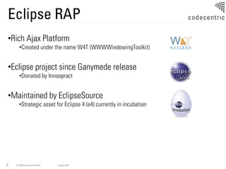 Eclipse RAP
•Rich Ajax Platform
      •Created under the name W4T (WWWWindowingToolkit)


•Eclipse project since Ganymede release
      •Donated by Innoopract


•Maintained by EclipseSource
      •Strategic asset for Eclipse 4 (e4) currently in incubation




3   © 2009 codecentric GmbH   Eclipse RAP
 