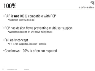 100%
•RAP is not 100% compatible with RCP
      •And most likely will not be


•RCP has design flaws preventing multiuser support
      •Workarounds exist, e4 will solve many issues


•Fail early concept
      •If it is not supported, it doesn’t compile

•Good news: 100% is often not required



6   © 2009 codecentric GmbH   Eclipse RAP
 