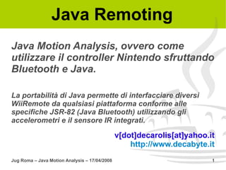 Java Remoting
Java Motion Analysis, ovvero come
utilizzare il controller Nintendo sfruttando
Bluetooth e Java.

La portabilità di Java permette di interfacciare diversi
WiiRemote da qualsiasi piattaforma conforme alle
specifiche JSR-82 (Java Bluetooth) utilizzando gli
accelerometri e il sensore IR integrati.

                                               v[dot]decarolis[at]yahoo.it
                                                   http://www.decabyte.it
Jug Roma – Java Motion Analysis – 17/04/2008                             1
 