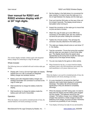User manual                                                                           R2021 and R2022 Wireless Display

                                                                      Set the display in the field where it is convenient for
User manual for R2021 and                                              easy viewing. It is best to have the radar gun in a
                                                                       line of sight between the display and the radar gun.
R2022 wireless display with 7”
                                                                      Push and hold the ON button on the rear of the unit
or 24” high digits.                                                    for at least 2 seconds. The display should show a
                                                                       test pattern when turning on.

                                                                      Inspect the connector on the radar gun to insure that
                                                                       no pins are bent or broken.

                                                                      Attach the Jugs SI radar gun to the DB9 (9 pin
                                                                       connector) on the battery pack. Be very careful to
                                                                       not bend the pins when making the connection.

                                                                      Tighten the 2 thumb screws. This will keep the
                                                                       connector securely attached to the battery pack.

                                                                      The radar gun display should come on and show “C”
                                                                       in the display.

                                                                      Test the connection. Thump the tuning fork supplied
                                                                       with the radar gun and place it in front of the radar
                                                                       gun. The display should show the speed value
                                                                       represented by the tuning fork on both the radar gun
The wireless display includes a battery pack with integrated           display and on the large remote display.
battery charger for connecting to a Jugs SI radar gun.
                                                                      You are now ready for the game or other activity.
Whats Included
                                                                      When finished for the day, re-connect both the display
The following items are included with each wireless radar gun          and battery pack to the wall transformer and connect the
display.                                                               wall transformer to AC power when not in use.

   Display with 7 inch or 24 inch high digits can display         Storage
    speeds from 0 to 199. It includes an integrated
    battery charger and wireless receiver.                         When the display is not used for extended periods of time, the
                                                                   internal batteries will slowly discharge over time.
   Battery pack with integrated battery charger and
    wireless transmitter and connector to connect to the              It is very important to not permit the Gell Cell
    Jugs SI radar gun.                                                 batteries used inside these displays to completely
                                                                       discharge. The battery life will be shortened
   Wall transformer to charge the battery inside the                  significantly is they are allowed to completely
    display.                                                           discharge.

   Wall transformer to charge the battery inside the                 When the displays are NOT being used, it is best to
    battery pack with built in transmitter.                            keep both the display and the battery pack plugged
                                                                       into the charger. The batteries cannot be over
Operation                                                              charged. The battery charger is an intelligent battery
                                                                       charger that maintains a trickle charge to keep the
When the display is not used for extended periods of time, the         batteries at full charge, but shuts off when necessary
internal batteries will slowly discharge over time.                    to prevent any possibility of over charging.

                                                                      Your display will always be ready for use and should be

Manufactured for the Jugs Company by Alzatex. Inc.             1                               www.alzatex.com 05/20/08
 