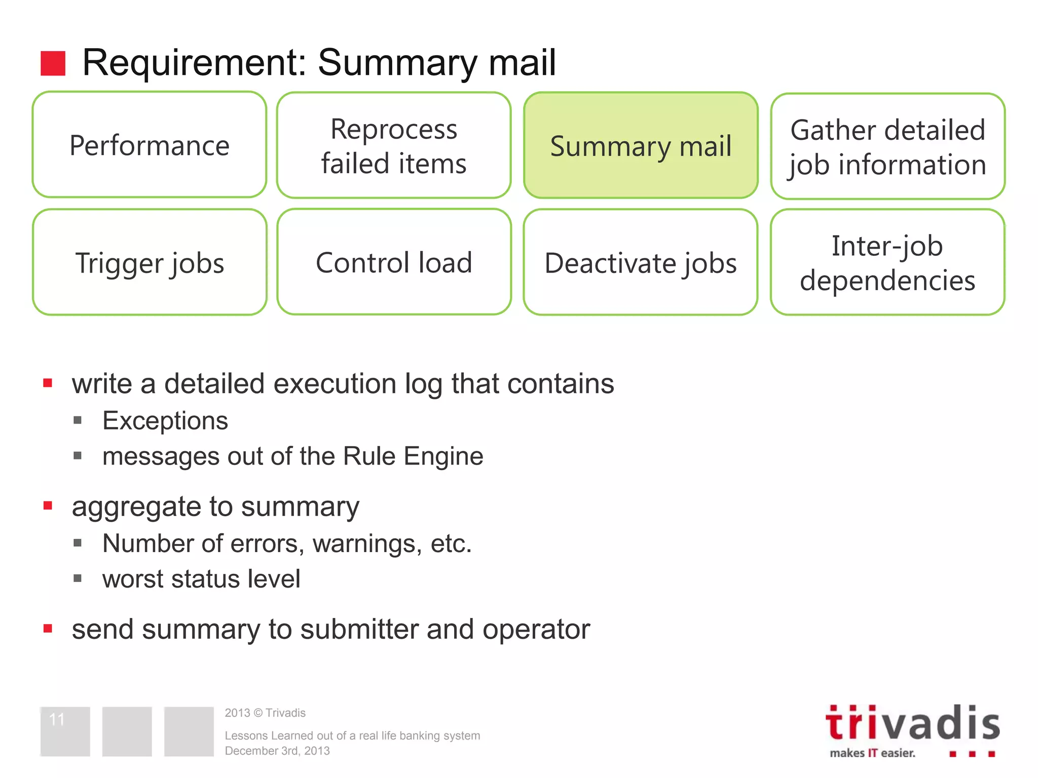 Requirement: Summary mail
Performance

Reprocess
failed items

Summary mail

Gather detailed
job information

Trigger jobs

Control load

Deactivate jobs

Inter-job
dependencies

 write a detailed execution log that contains
 Exceptions
 messages out of the Rule Engine

 aggregate to summary
 Number of errors, warnings, etc.
 worst status level

 send summary to submitter and operator
11

2013 © Trivadis
Lessons Learned out of a real life banking system
December 3rd, 2013

 