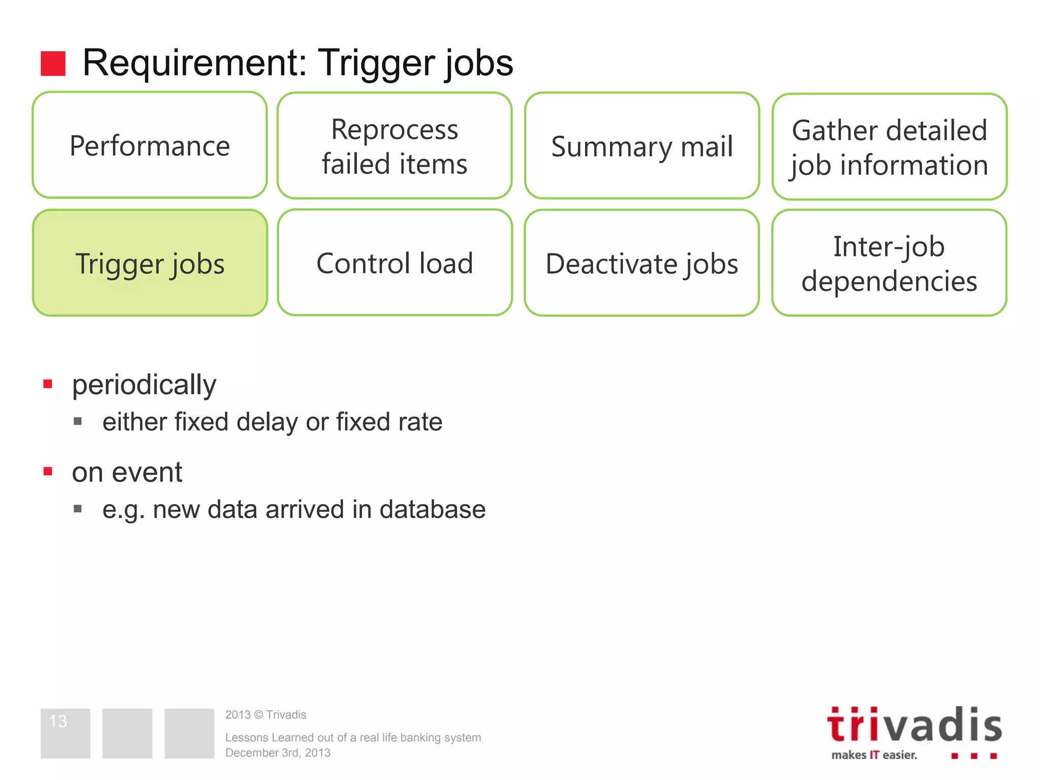 Requirement: Trigger jobs
Performance

Reprocess
failed items

Summary mail

Gather detailed
job information

Trigger jobs

Control load

Deactivate jobs

Inter-job
dependencies

 periodically
 either fixed delay or fixed rate

 on event
 e.g. new data arrived in database

13

2013 © Trivadis
Lessons Learned out of a real life banking system
December 3rd, 2013

 