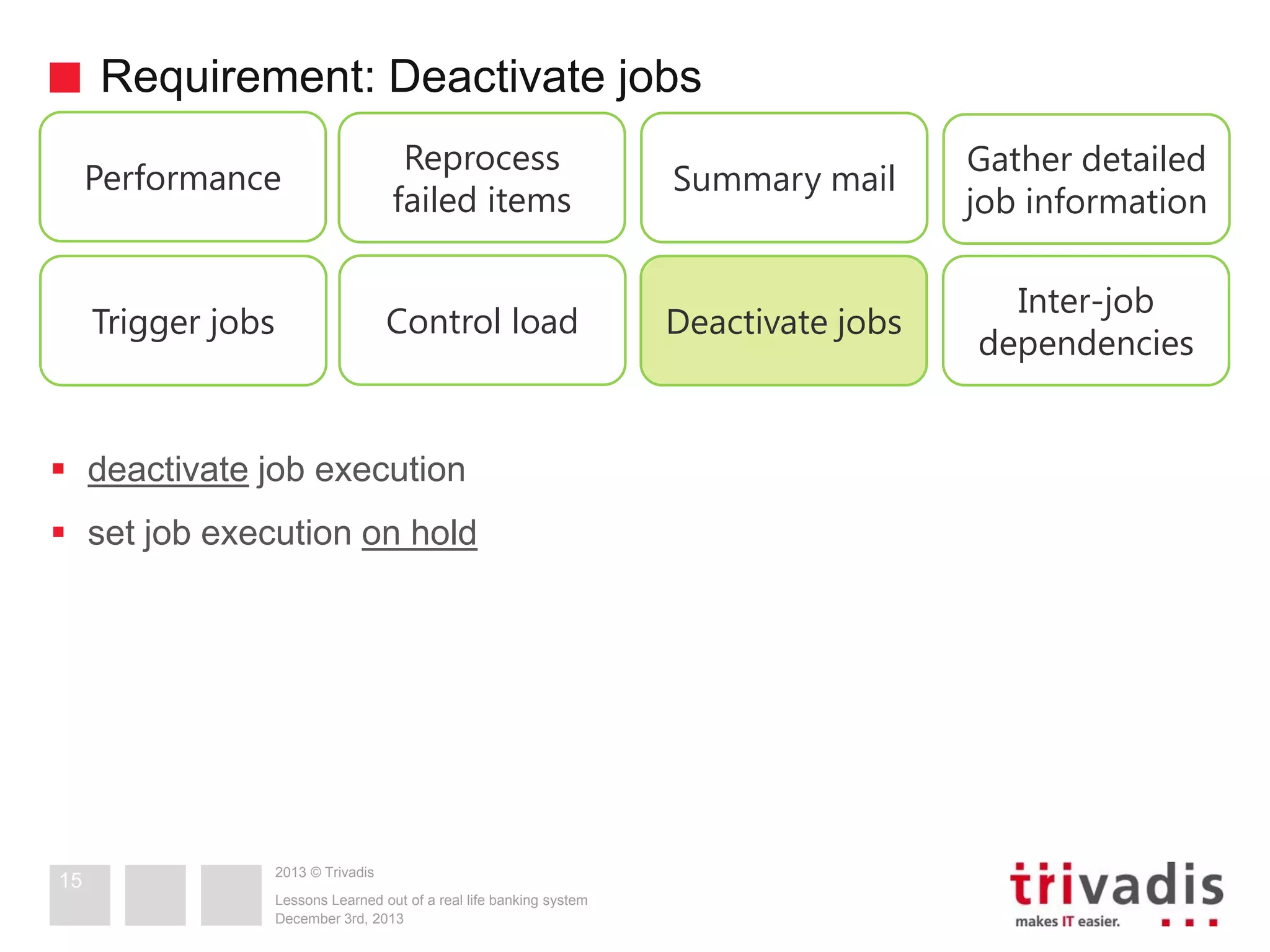 Requirement: Deactivate jobs
Performance

Reprocess
failed items

Summary mail

Gather detailed
job information

Trigger jobs

Control load

Deactivate jobs

Inter-job
dependencies

 deactivate job execution
 set job execution on hold

15

2013 © Trivadis
Lessons Learned out of a real life banking system
December 3rd, 2013

 