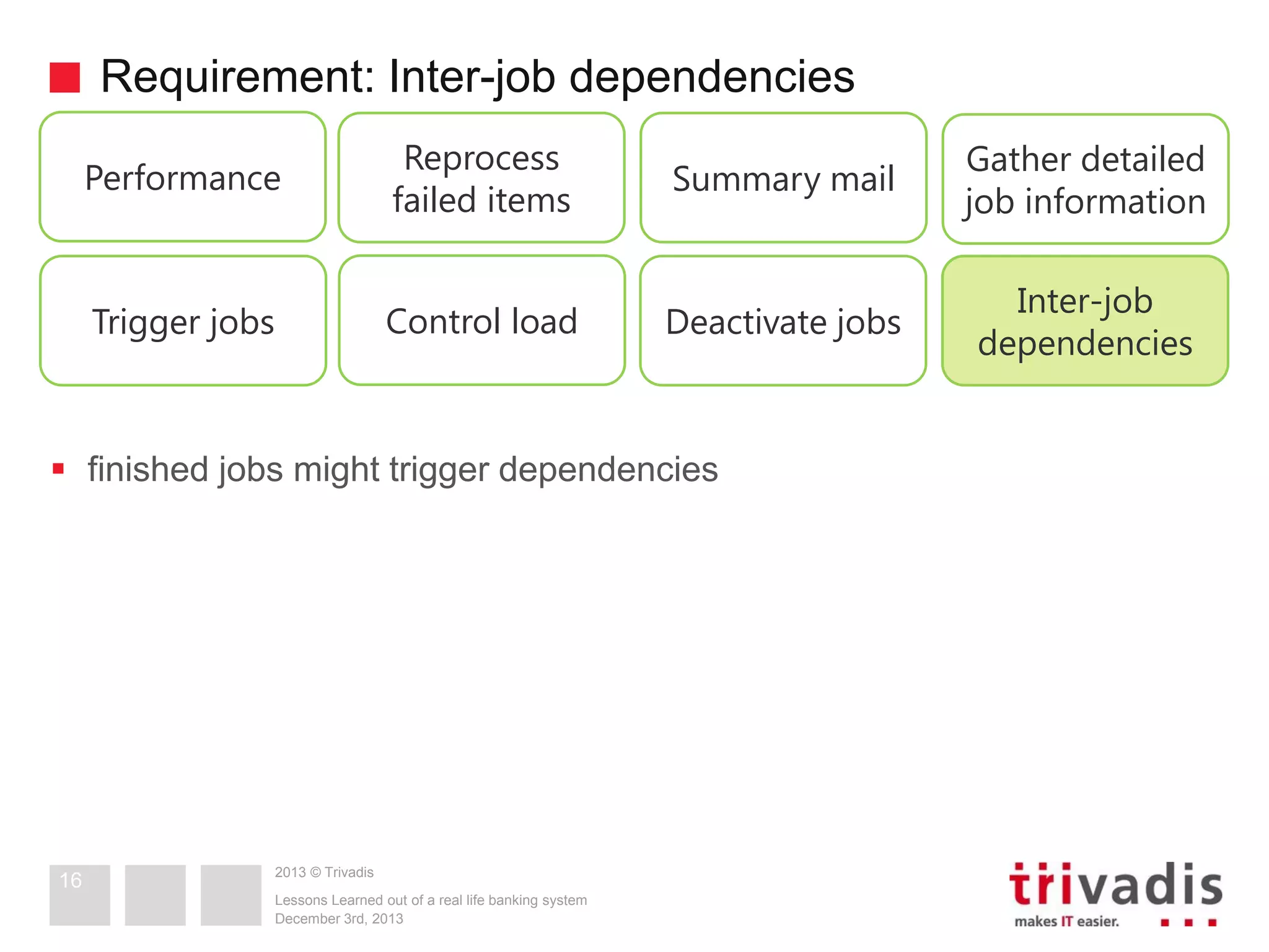 Requirement: Inter-job dependencies
Performance

Reprocess
failed items

Summary mail

Gather detailed
job information

Trigger jobs

Control load

Deactivate jobs

Inter-job
dependencies

 finished jobs might trigger dependencies

16

2013 © Trivadis
Lessons Learned out of a real life banking system
December 3rd, 2013

 