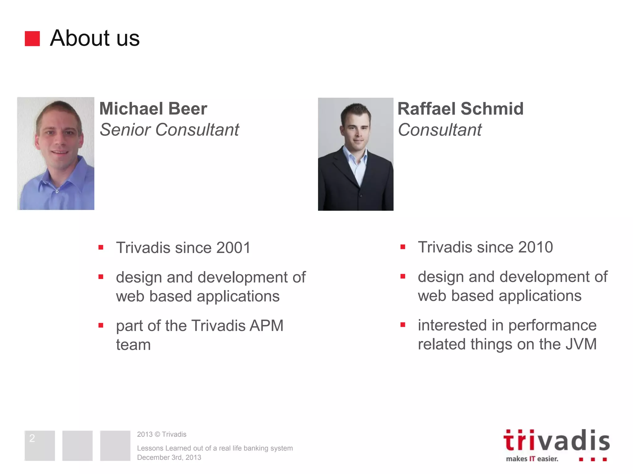 About us
Michael Beer
Senior Consultant

 Trivadis since 2001

 Trivadis since 2010

 design and development of
web based applications

 design and development of
web based applications

 part of the Trivadis APM
team

2

Raffael Schmid
Consultant

 interested in performance
related things on the JVM

2013 © Trivadis
Lessons Learned out of a real life banking system
December 3rd, 2013

 