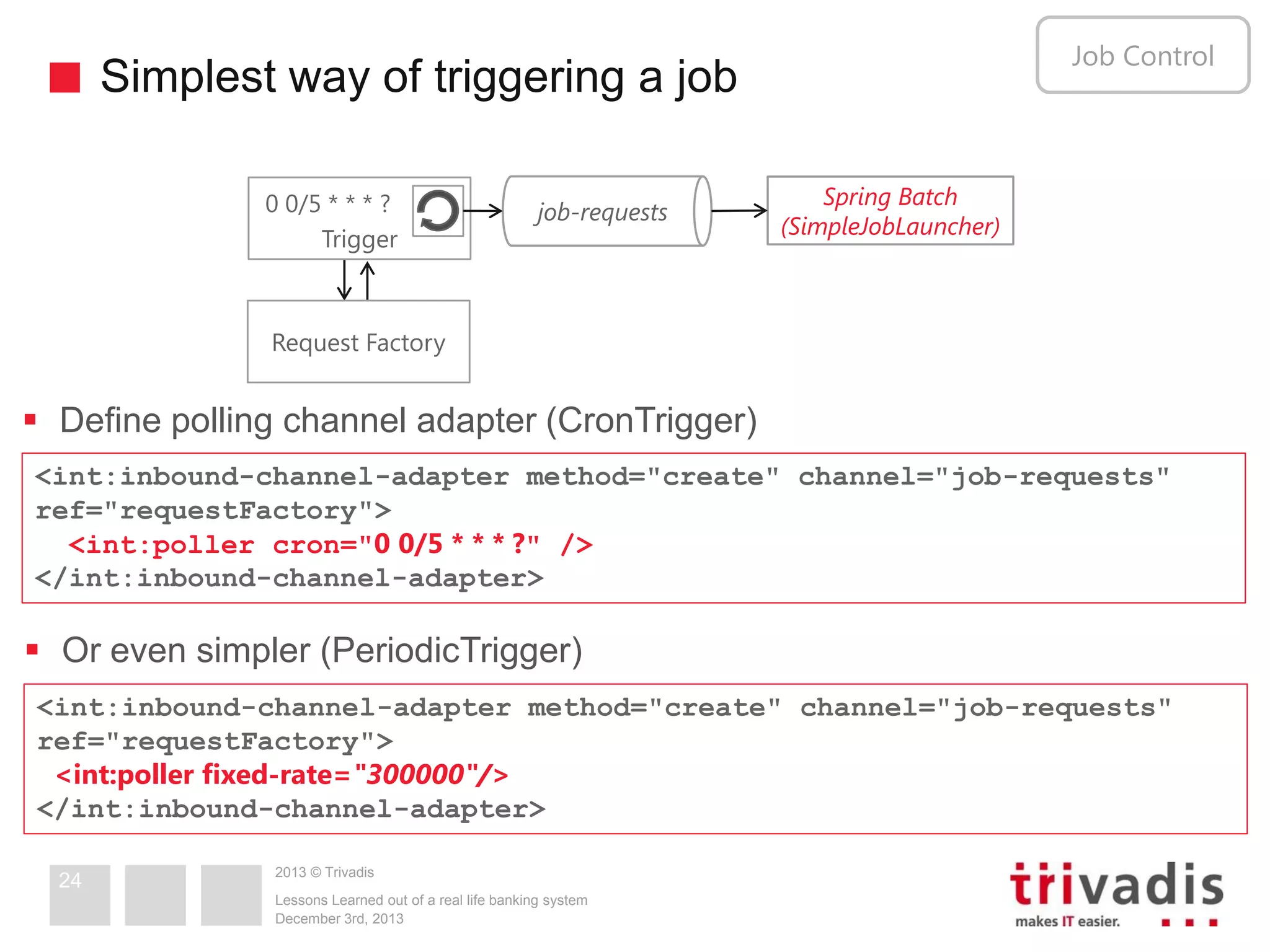 Job Control

Simplest way of triggering a job
0 0/5 * * * ?
Trigger

job-requests

Spring Batch
(SimpleJobLauncher)

Request Factory

 Define polling channel adapter (CronTrigger)
<int:inbound-channel-adapter method="create" channel="job-requests"
ref="requestFactory">
<int:poller cron="0 0/5 * * * ?" />
</int:inbound-channel-adapter>

 Or even simpler (PeriodicTrigger)
<int:inbound-channel-adapter method="create" channel="job-requests"
ref="requestFactory">
<int:poller fixed-rate="300000"/>
</int:inbound-channel-adapter>
24

2013 © Trivadis
Lessons Learned out of a real life banking system
December 3rd, 2013

 