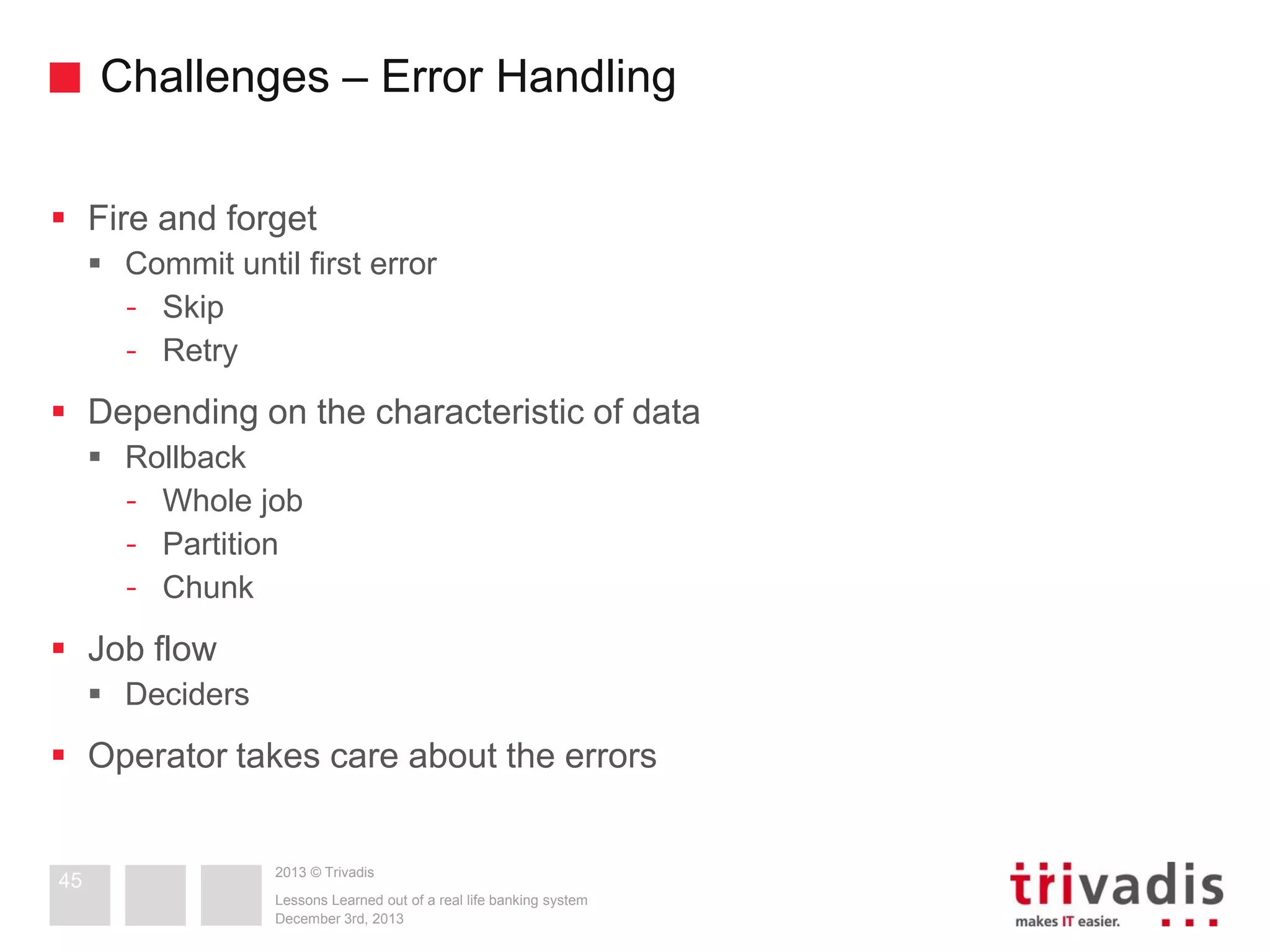 Challenges – Error Handling
 Fire and forget
 Commit until first error
- Skip
- Retry

 Depending on the characteristic of data
 Rollback
- Whole job
- Partition
- Chunk

 Job flow
 Deciders

 Operator takes care about the errors

45

2013 © Trivadis
Lessons Learned out of a real life banking system
December 3rd, 2013

 