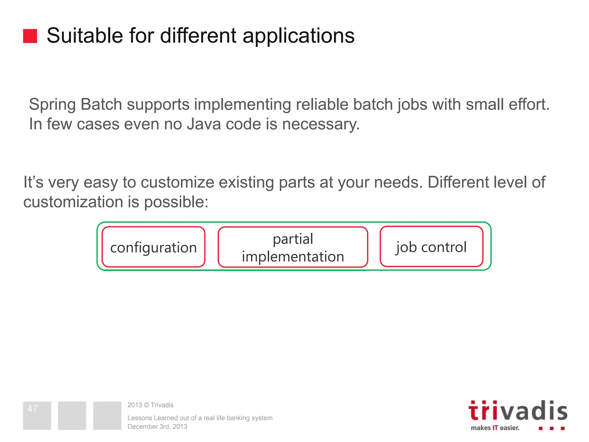 Suitable for different applications
Spring Batch supports implementing reliable batch jobs with small effort.
In few cases even no Java code is necessary.
It’s very easy to customize existing parts at your needs. Different level of
customization is possible:
configuration

47

partial
implementation

2013 © Trivadis
Lessons Learned out of a real life banking system
December 3rd, 2013

job control

 
